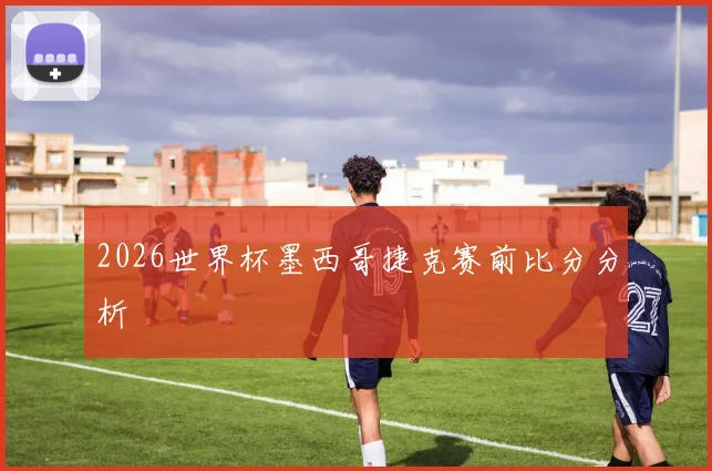 2026世界杯墨西哥捷克赛前比分分析