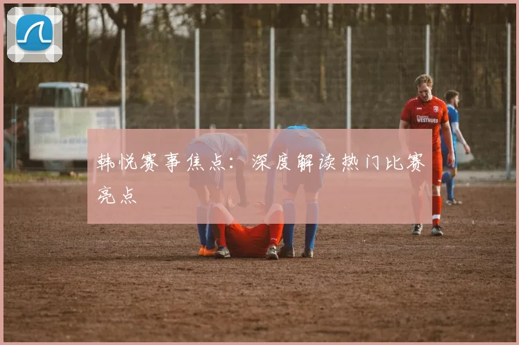 韩悦赛事焦点：深度解读热门比赛亮点
