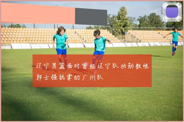辽宁男篮面对曾经辽宁队功勋教练郭士强执掌的广州队