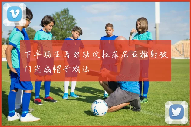 下半场亚马尔助攻拉菲尼亚推射破门完成帽子戏法
