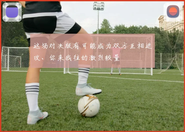 这场对决极有可能成为双方互相进攻、你来我往的激烈较量