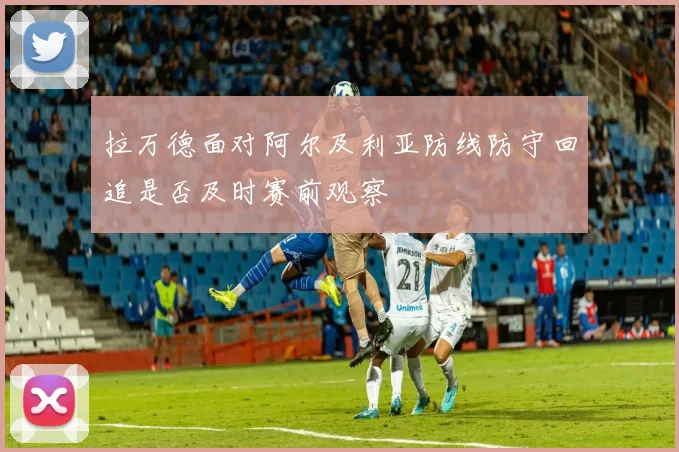 拉万德面对阿尔及利亚防线防守回追是否及时赛前观察