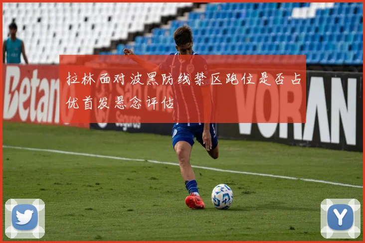 拉林面对波黑防线禁区跑位是否占优首发悬念评估