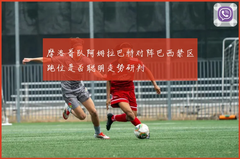 摩洛哥队阿姆拉巴特对阵巴西禁区跑位是否聪明走势研判