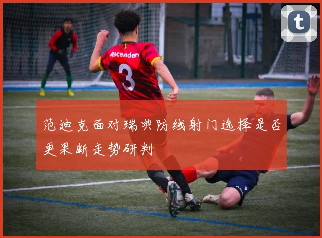 范迪克面对瑞典防线射门选择是否更果断走势研判