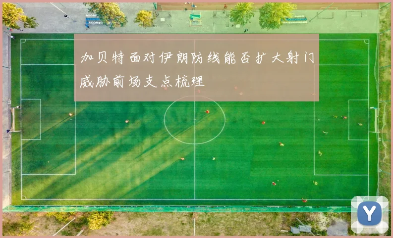 加贝特面对伊朗防线能否扩大射门威胁前场支点梳理