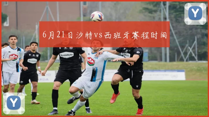 6月21日沙特vs西班牙赛程时间