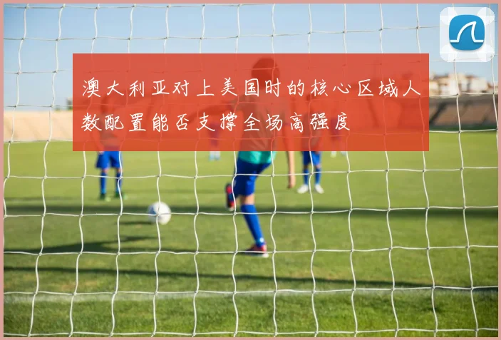 澳大利亚对上美国时的核心区域人数配置能否支撑全场高强度