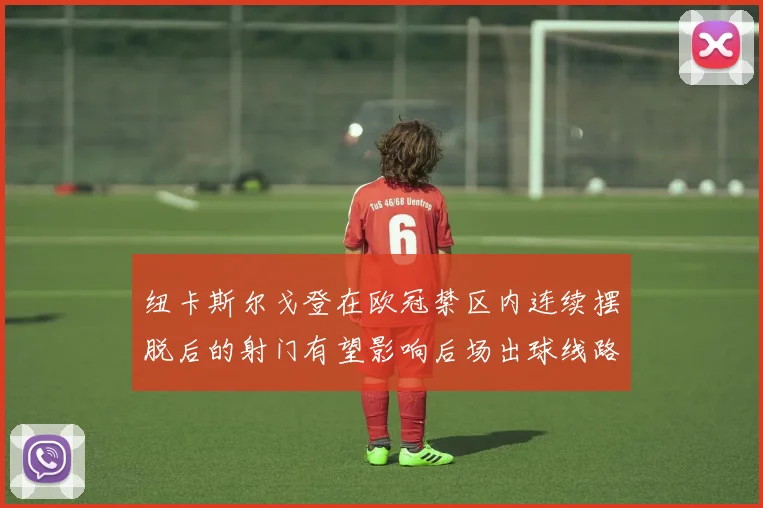 纽卡斯尔戈登在欧冠禁区内连续摆脱后的射门有望影响后场出球线路