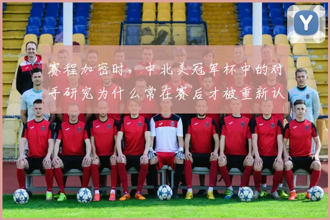 赛程加密时，中北美冠军杯中的对手研究为什么常在赛后才被重新认识