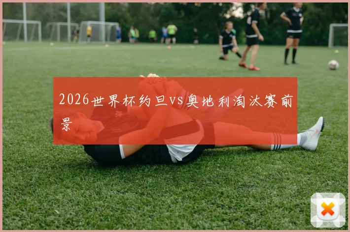 2026世界杯约旦vs奥地利淘汰赛前景