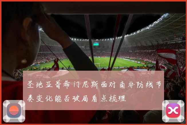 圣地亚哥希门尼斯面对南非防线节奏变化能否破局看点梳理