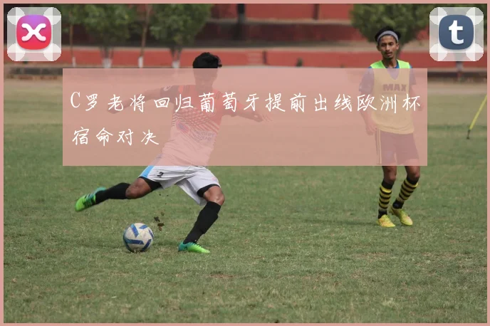 C罗老将回归葡萄牙提前出线欧洲杯宿命对决