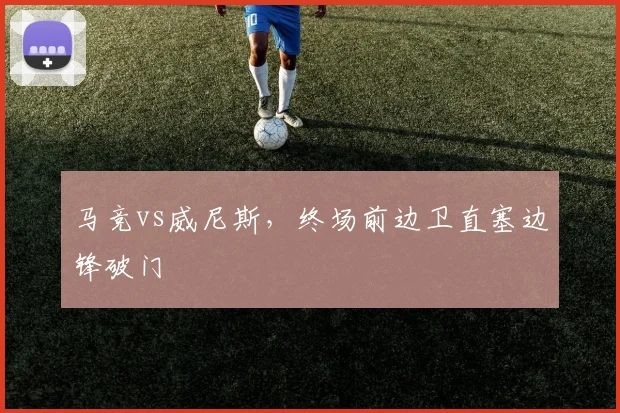马竞vs威尼斯,终场前边卫直塞边锋破门