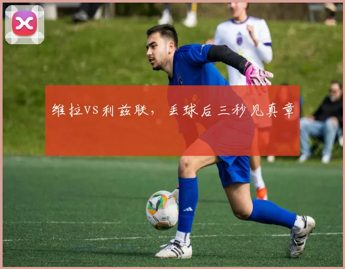 维拉vs利兹联,丢球后三秒见真章