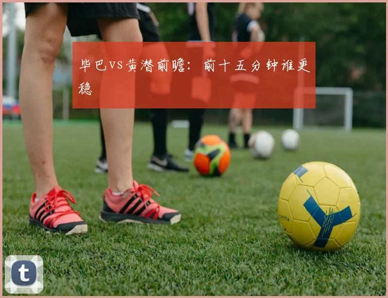 毕巴vs黄潜前瞻:前十五分钟谁更稳