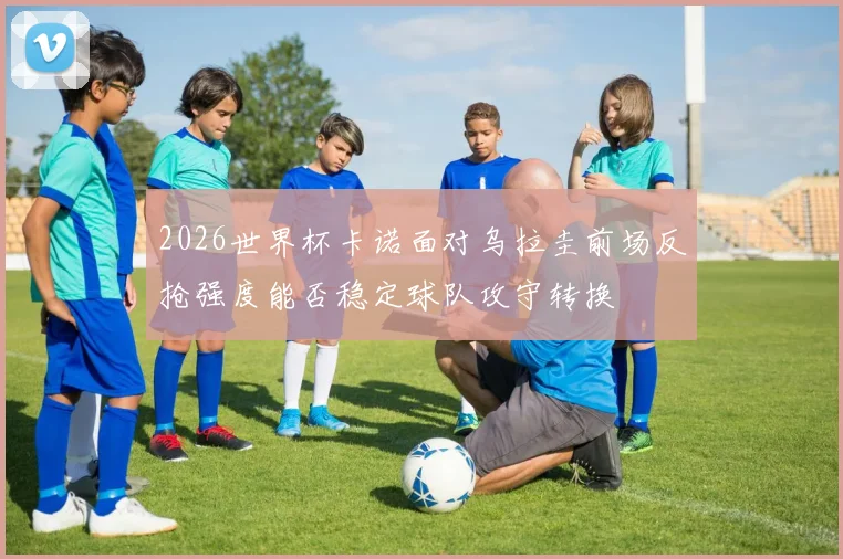 2026世界杯卡诺面对乌拉圭前场反抢强度能否稳定球队攻守转换