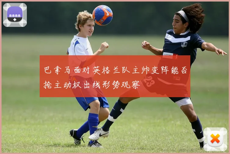 巴拿马面对英格兰队主帅变阵能否抢主动权出线形势观察