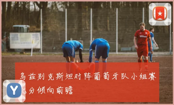 乌兹别克斯坦对阵葡萄牙队小组赛比分倾向前瞻