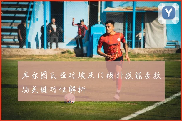 库尔图瓦面对埃及门线扑救能否救场关键对位解析