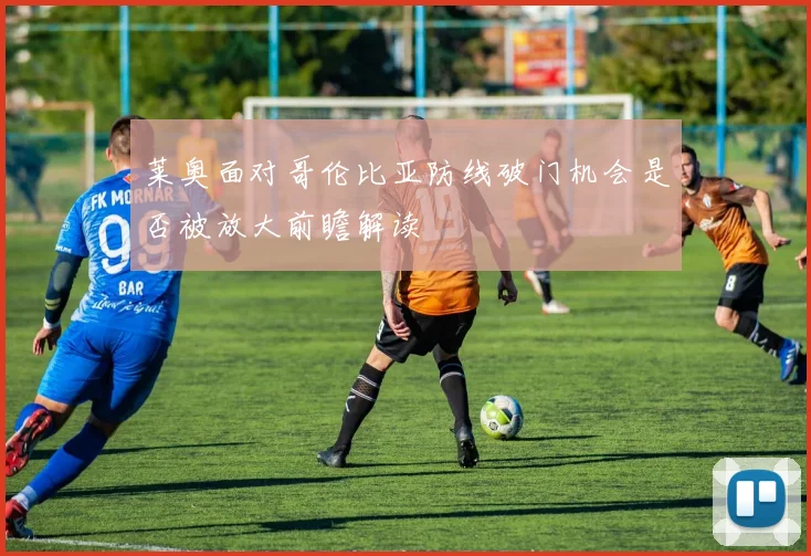 莱奥面对哥伦比亚防线破门机会是否被放大前瞻解读