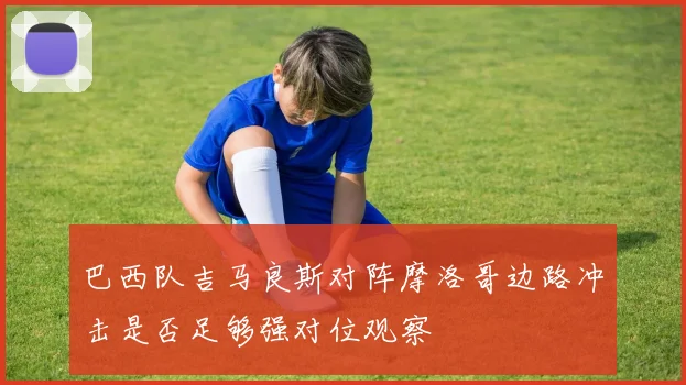 巴西队吉马良斯对阵摩洛哥边路冲击是否足够强对位观察
