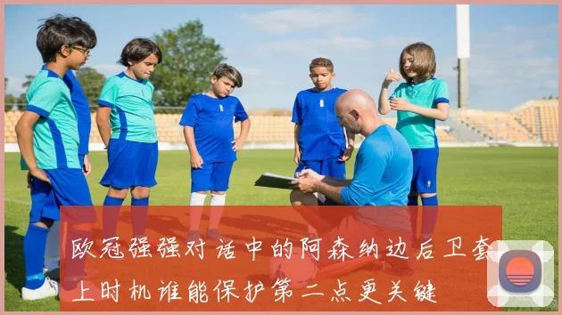 欧冠强强对话中的阿森纳边后卫套上时机谁能保护第二点更关键