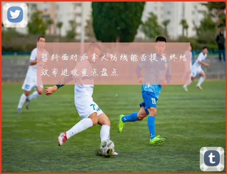 哲科面对加拿大防线能否提高终结效率进攻重点盘点