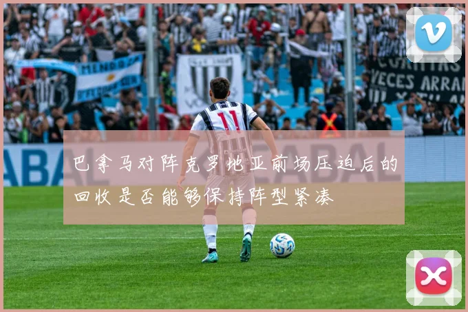 巴拿马对阵克罗地亚前场压迫后的回收是否能够保持阵型紧凑
